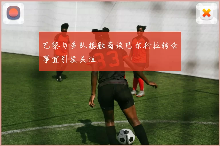 巴黎与多队接触商谈巴尔科拉转会事宜引发关注