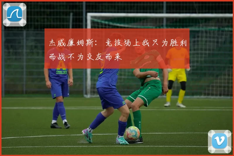 杰威廉姆斯：竞技场上我只为胜利而战不为交友而来