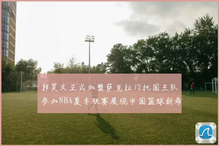 郭昊文正式加盟萨克拉门托国王队参加NBA夏季联赛展现中国篮球新希望