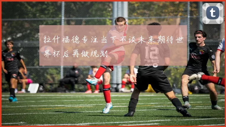 拉什福德专注当下不谈未来期待世界杯后再做规划