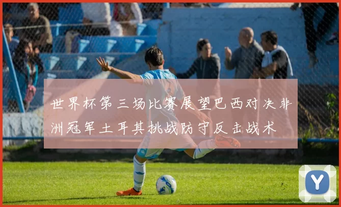 世界杯第三场比赛展望巴西对决非洲冠军土耳其挑战防守反击战术