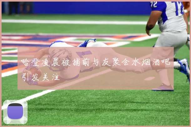 哈登凌晨被捕前与友聚会水烟酒吧引发关注