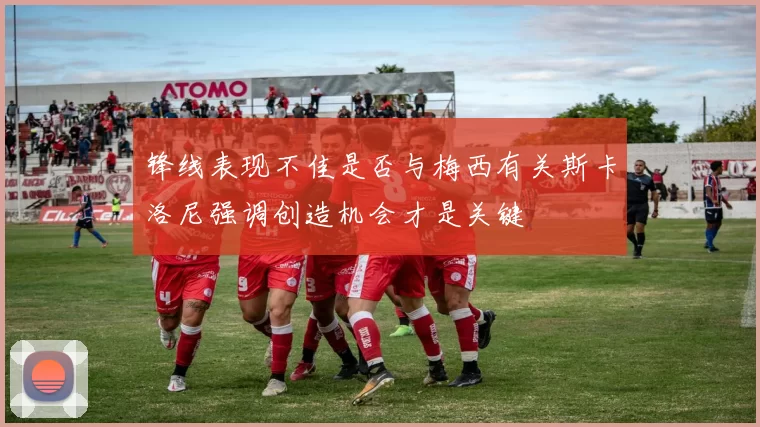 锋线表现不佳是否与梅西有关斯卡洛尼强调创造机会才是关键